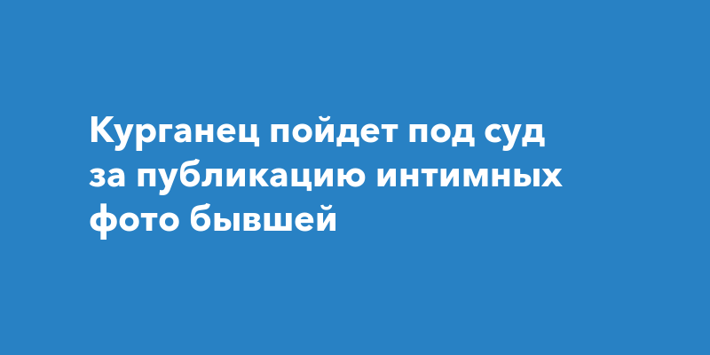 Курганец пойдет под суд за публикацию интимных фото бывшей