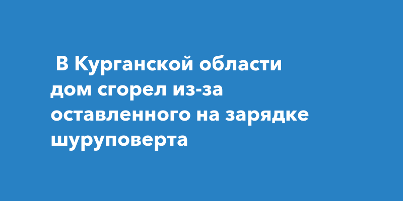 В Курганской области дом сгорел из-за оставленного на зарядке шуруповерта