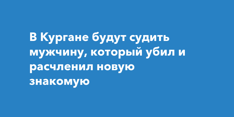 В Кургане будут судить мужчину, который убил и расчленил новую знакомую